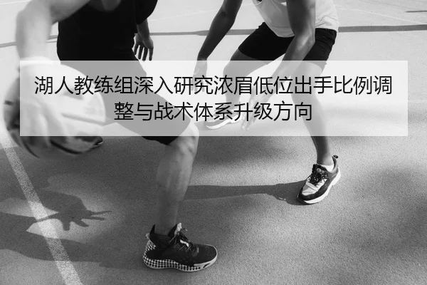 湖人教练组深入研究浓眉低位出手比例调整与战术体系升级方向