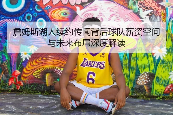 詹姆斯湖人续约传闻背后球队薪资空间与未来布局深度解读