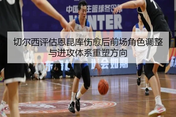 切尔西评估恩昆库伤愈后前场角色调整与进攻体系重塑方向