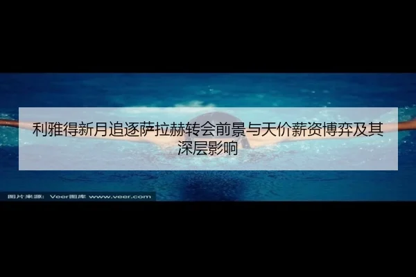 利雅得新月追逐萨拉赫转会前景与天价薪资博弈及其深层影响